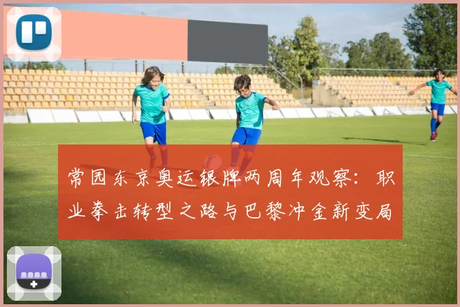 常园东京奥运银牌两周年观察：职业拳击转型之路与巴黎冲金新变局