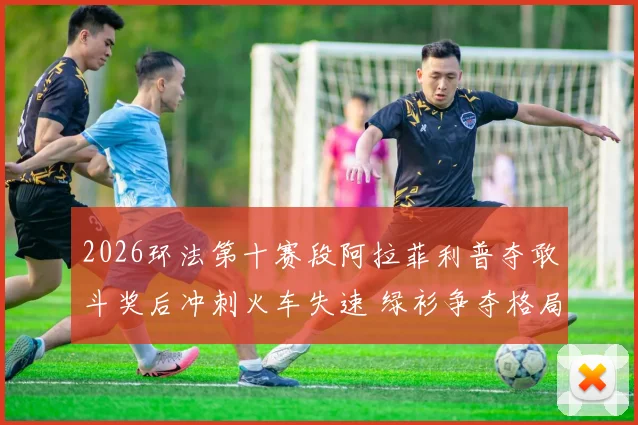 2026环法第十赛段阿拉菲利普夺敢斗奖后冲刺火车失速 绿衫争夺格局骤变分析