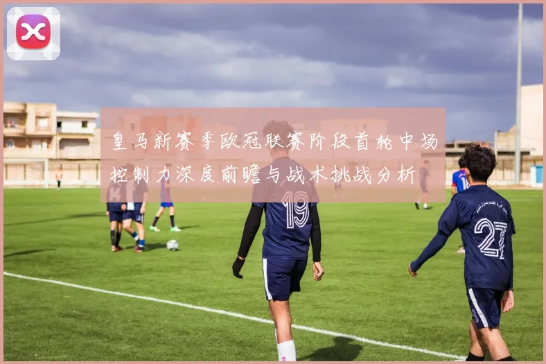 皇马新赛季欧冠联赛阶段首轮中场控制力深度前瞻与战术挑战分析
