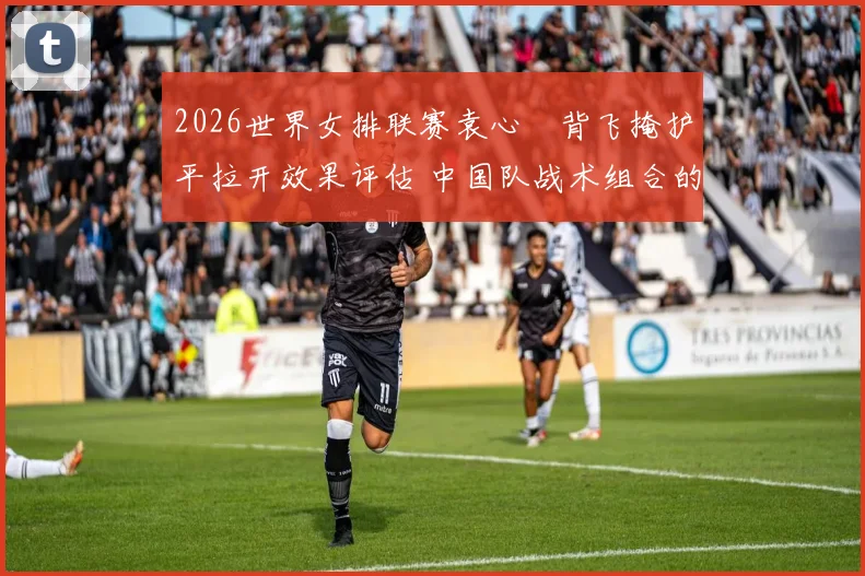 2026世界女排联赛袁心玥背飞掩护平拉开效果评估 中国队战术组合的隐形价值与潜在瓶颈