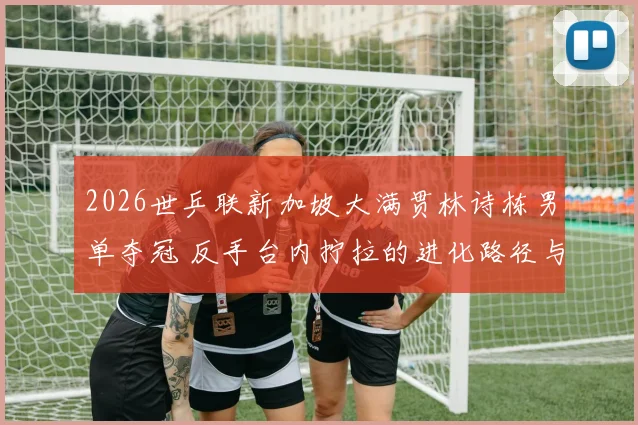 2026世乒联新加坡大满贯林诗栋男单夺冠 反手台内拧拉的进化路径与战术影响分析