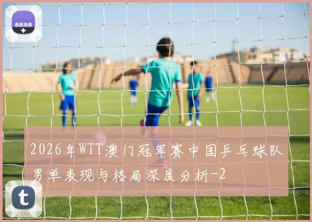 2026年WTT澳门冠军赛中国乒乓球队男单表现与格局深度分析