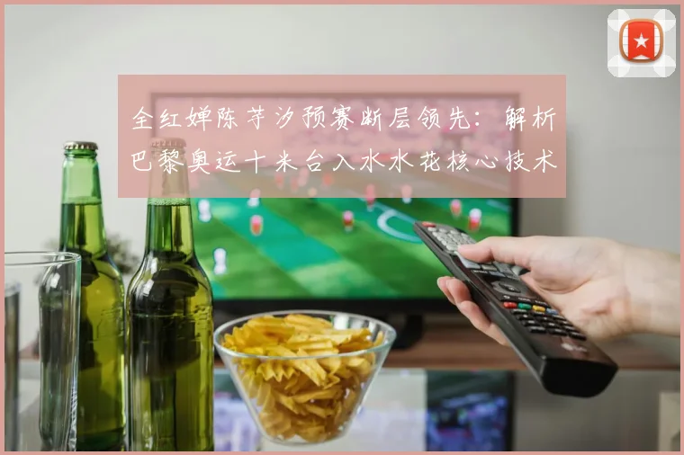 全红婵陈芋汐预赛断层领先：解析巴黎奥运十米台入水水花核心技术