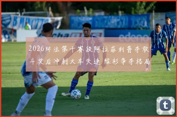 2026环法第十赛段阿拉菲利普夺敢斗奖后冲刺火车失速 绿衫争夺格局骤变分析
