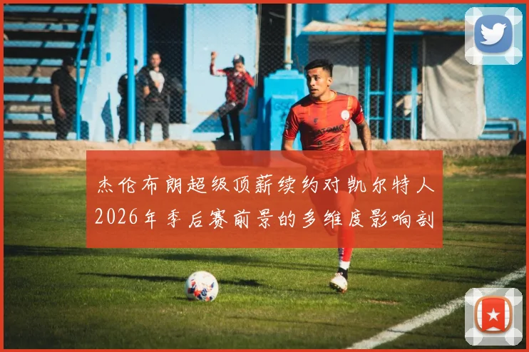 杰伦布朗超级顶薪续约对凯尔特人2026年季后赛前景的多维度影响剖析