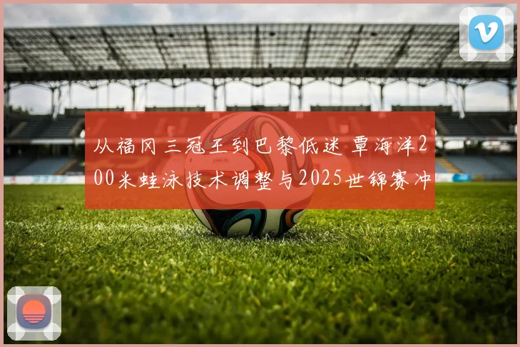 从福冈三冠王到巴黎低迷 覃海洋200米蛙泳技术调整与2025世锦赛冲金前景
