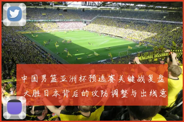 中国男篮亚洲杯预选赛关键战复盘 大胜日本背后的攻防调整与出线意义
