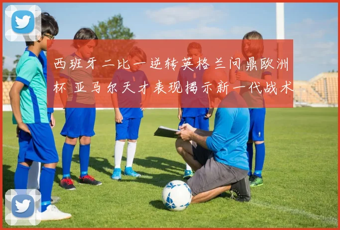 西班牙二比一逆转英格兰问鼎欧洲杯 亚马尔天才表现揭示新一代战术转型方向