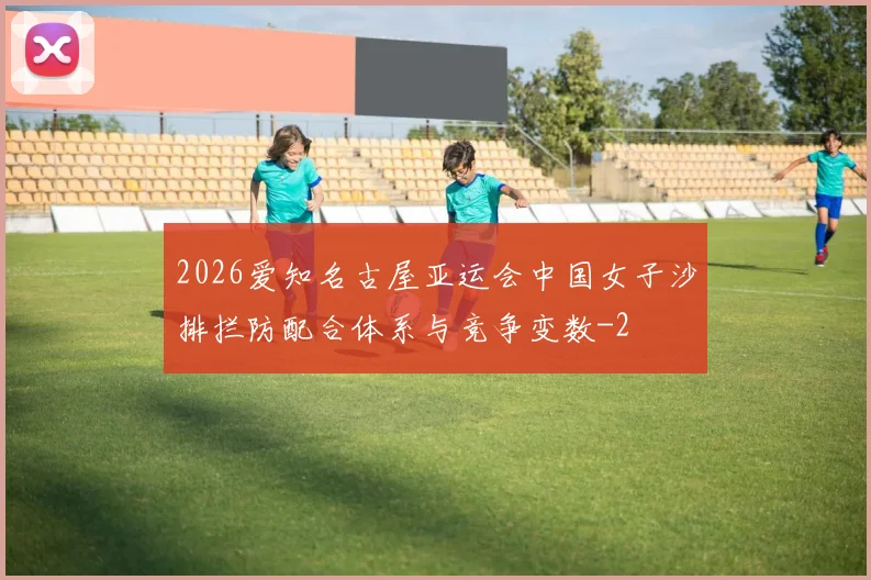 2026爱知名古屋亚运会中国女子沙排拦防配合体系与竞争变数