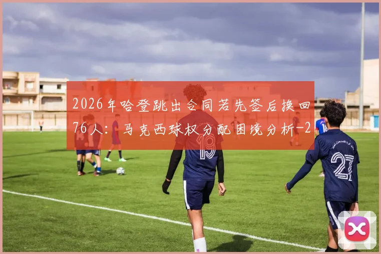 2026年哈登跳出合同若先签后换回76人:马克西球权分配困境分析