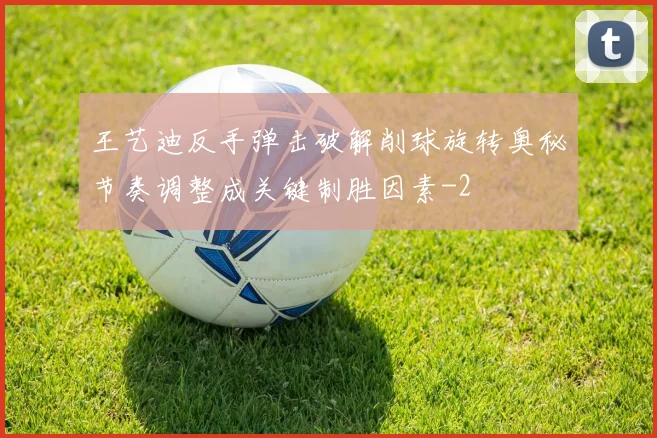 王艺迪反手弹击破解削球旋转奥秘节奏调整成关键制胜因素