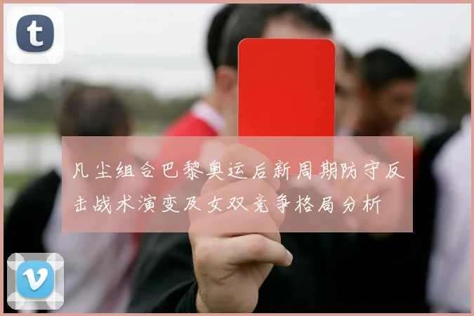 凡尘组合巴黎奥运后新周期防守反击战术演变及女双竞争格局分析