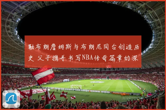 勒布朗詹姆斯与布朗尼同台创造历史 父子携手书写NBA传奇篇章的深层意义分析
