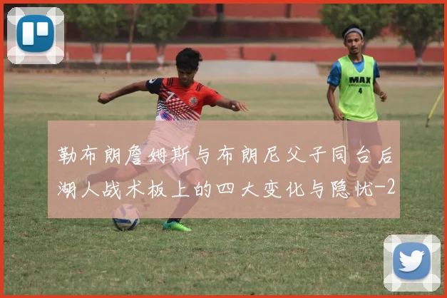 勒布朗詹姆斯与布朗尼父子同台后湖人战术板上的四大变化与隐忧