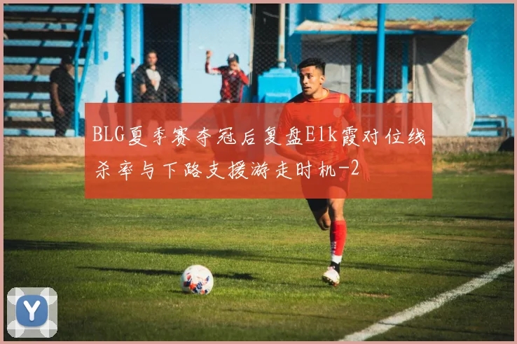 BLG夏季赛夺冠后复盘Elk霞对位线杀率与下路支援游走时机