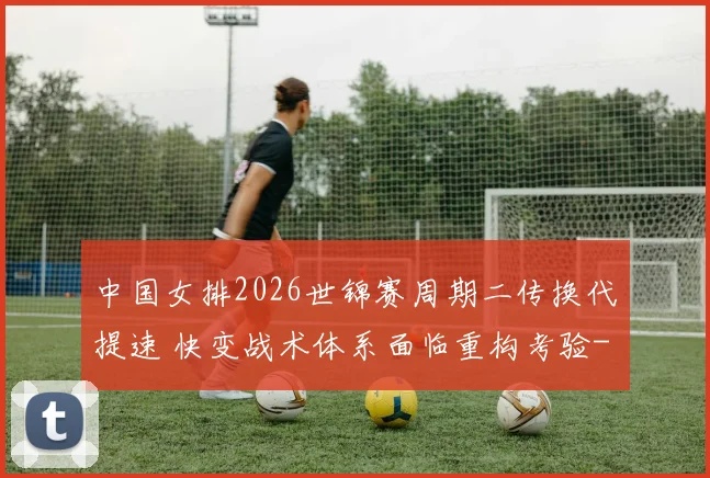 中国女排2026世锦赛周期二传换代提速 快变战术体系面临重构考验
