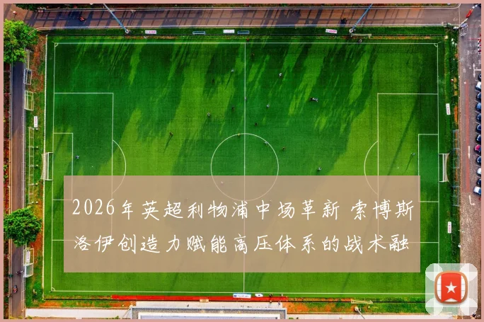 2026年英超利物浦中场革新 索博斯洛伊创造力赋能高压体系的战术融合分析