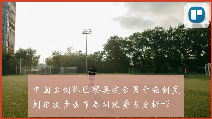 中国击剑队巴黎奥运会男子花剑直刺进攻步法节奏训练要点分析