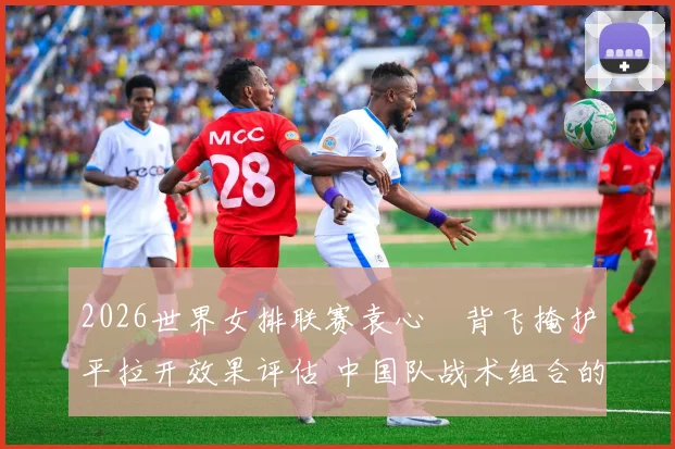2026世界女排联赛袁心玥背飞掩护平拉开效果评估 中国队战术组合的隐形价值与潜在瓶颈