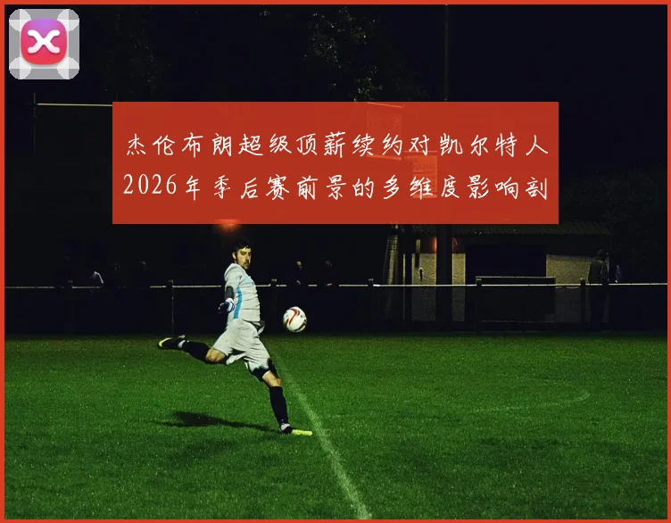 杰伦布朗超级顶薪续约对凯尔特人2026年季后赛前景的多维度影响剖析