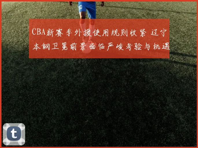 CBA新赛季外援使用规则收紧 辽宁本钢卫冕前景面临严峻考验与机遇