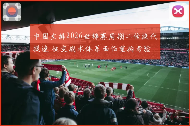 中国女排2026世锦赛周期二传换代提速 快变战术体系面临重构考验