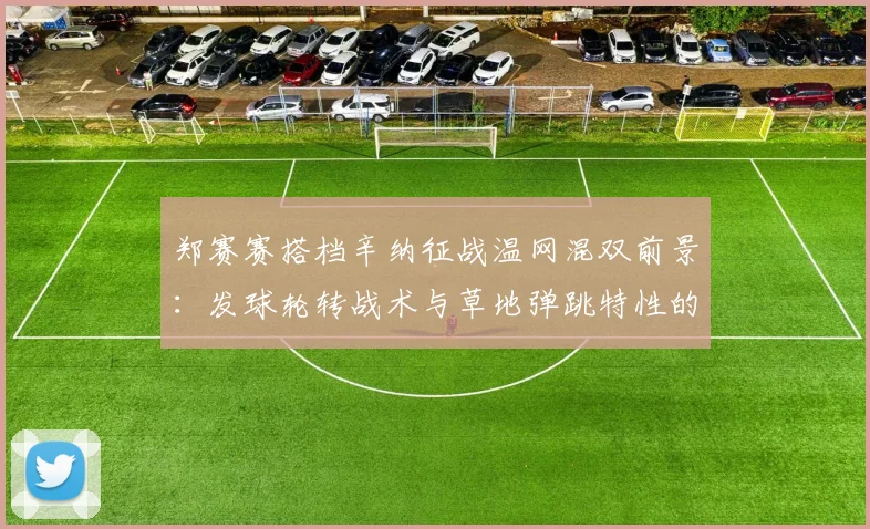 郑赛赛搭档辛纳征战温网混双前景:发球轮转战术与草地弹跳特性的适配性解析