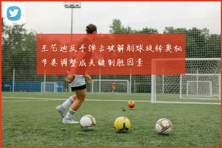 王艺迪反手弹击破解削球旋转奥秘节奏调整成关键制胜因素