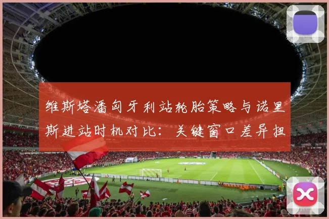 维斯塔潘匈牙利站轮胎策略与诺里斯进站时机对比：关键窗口差异扭转比赛走向