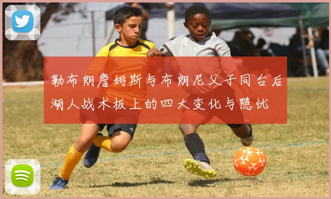 勒布朗詹姆斯与布朗尼父子同台后湖人战术板上的四大变化与隐忧