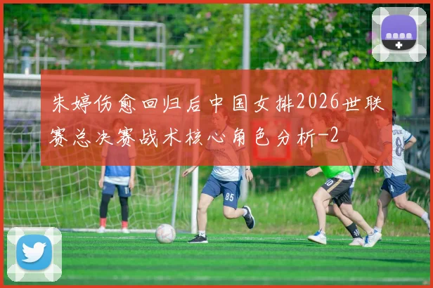 朱婷伤愈回归后中国女排2026世联赛总决赛战术核心角色分析