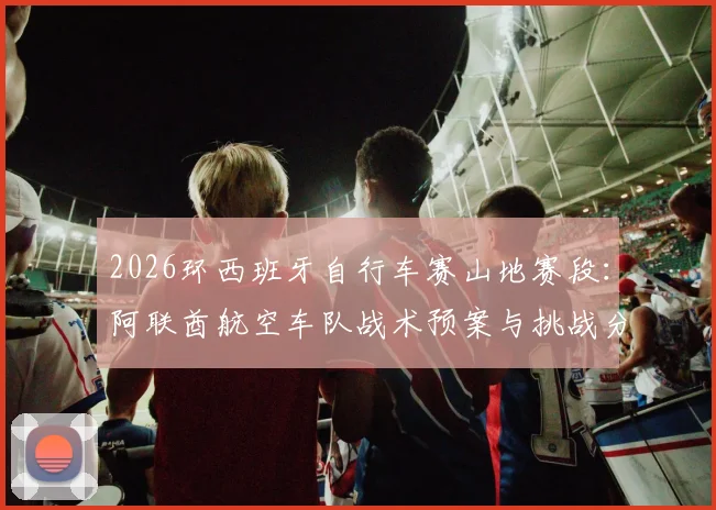 2026环西班牙自行车赛山地赛段:阿联酋航空车队战术预案与挑战分析