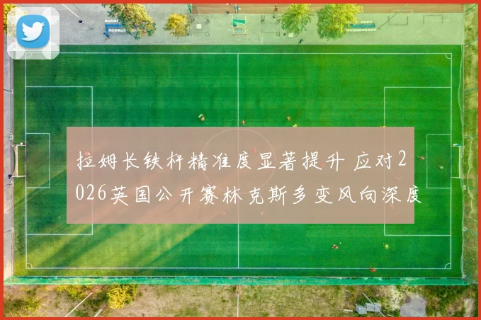 拉姆长铁杆精准度显著提升 应对2026英国公开赛林克斯多变风向深度观察