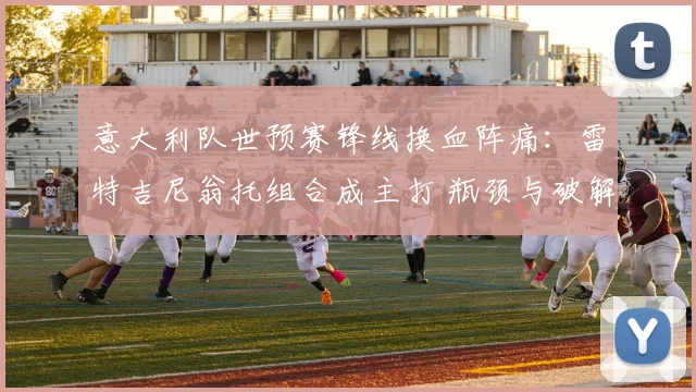 意大利队世预赛锋线换血阵痛：雷特吉尼翁托组合成主打 瓶颈与破解路径