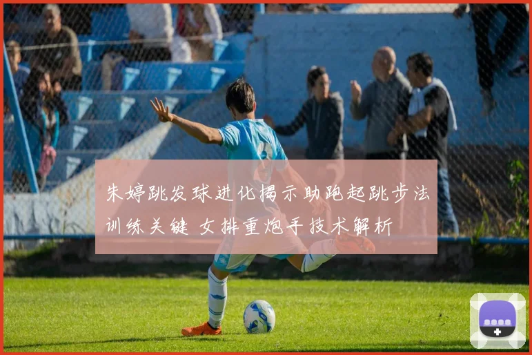 朱婷跳发球进化揭示助跑起跳步法训练关键 女排重炮手技术解析