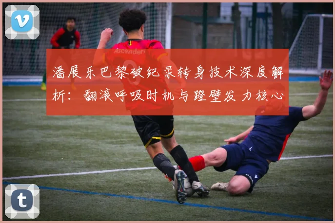 潘展乐巴黎破纪录转身技术深度解析：翻滚呼吸时机与蹬壁发力核心技巧