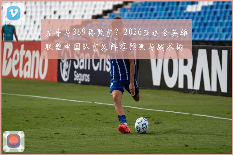 左手与369再聚首？2026亚运会英雄联盟中国队首发阵容预测与战术构建分析