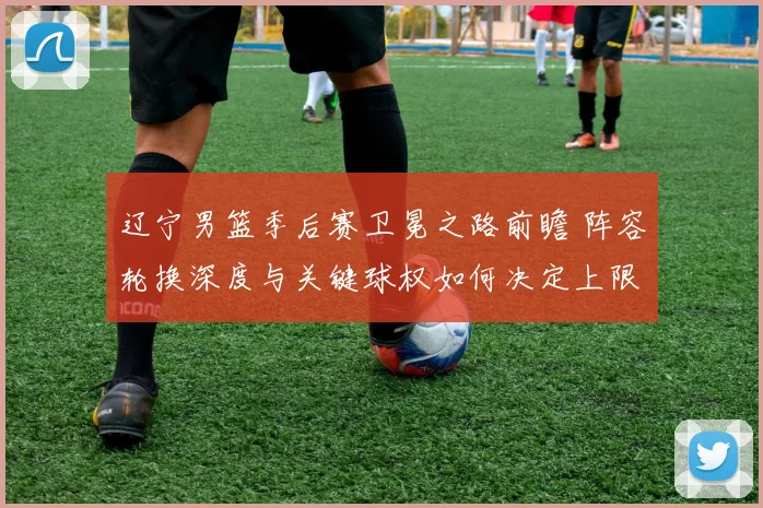 辽宁男篮季后赛卫冕之路前瞻 阵容轮换深度与关键球权如何决定上限