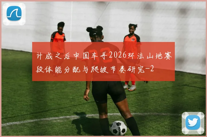 计成之后中国车手2026环法山地赛段体能分配与爬坡节奏研究