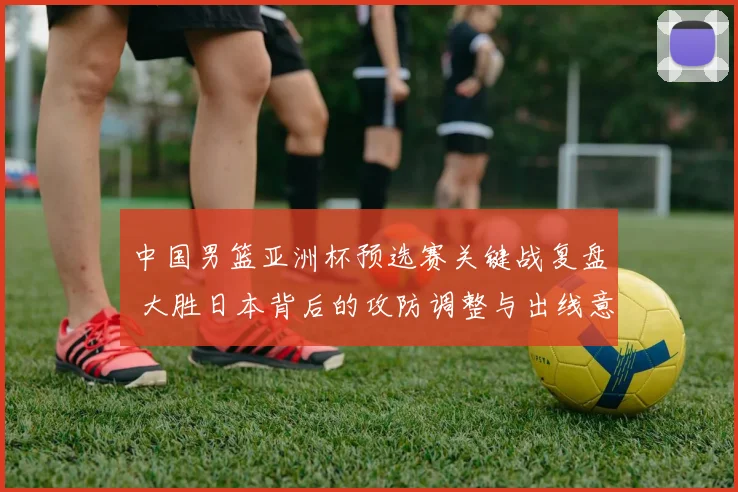中国男篮亚洲杯预选赛关键战复盘 大胜日本背后的攻防调整与出线意义