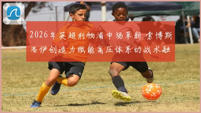 2026年英超利物浦中场革新 索博斯洛伊创造力赋能高压体系的战术融合分析