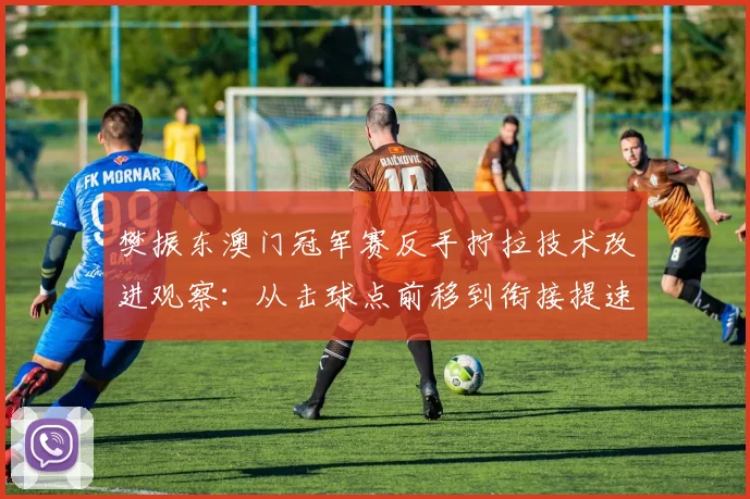 樊振东澳门冠军赛反手拧拉技术改进观察:从击球点前移到衔接提速的细节调整