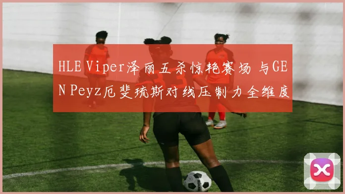 HLE Viper泽丽五杀惊艳赛场 与GEN Peyz厄斐琉斯对线压制力全维度对比解析