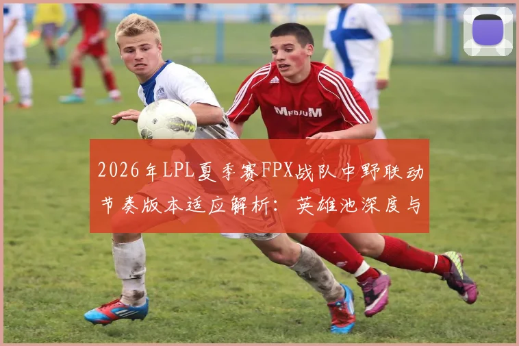 2026年LPL夏季赛FPX战队中野联动节奏版本适应解析：英雄池深度与战术协同的博弈