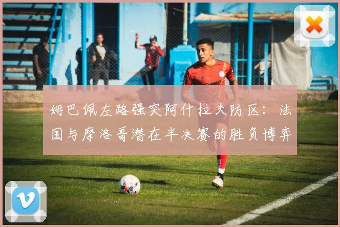 姆巴佩左路强突阿什拉夫防区:法国与摩洛哥潜在半决赛的胜负博弈点