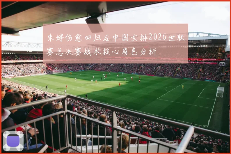 朱婷伤愈回归后中国女排2026世联赛总决赛战术核心角色分析