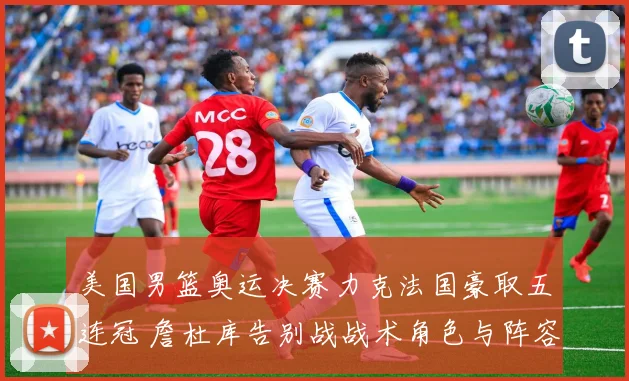 美国男篮奥运决赛力克法国豪取五连冠 詹杜库告别战战术角色与阵容复盘