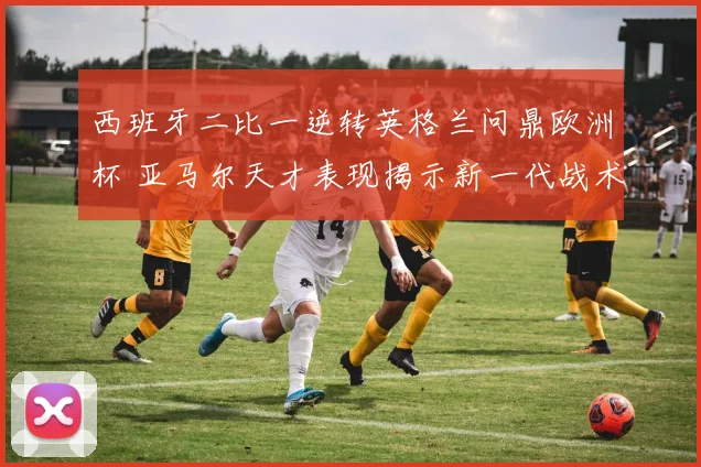 西班牙二比一逆转英格兰问鼎欧洲杯 亚马尔天才表现揭示新一代战术转型方向