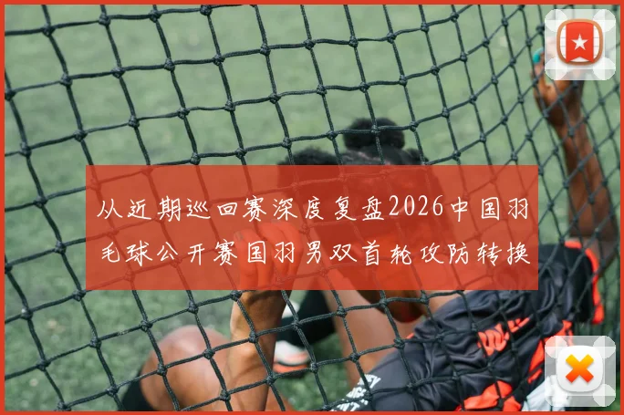 从近期巡回赛深度复盘2026中国羽毛球公开赛国羽男双首轮攻防转换问题