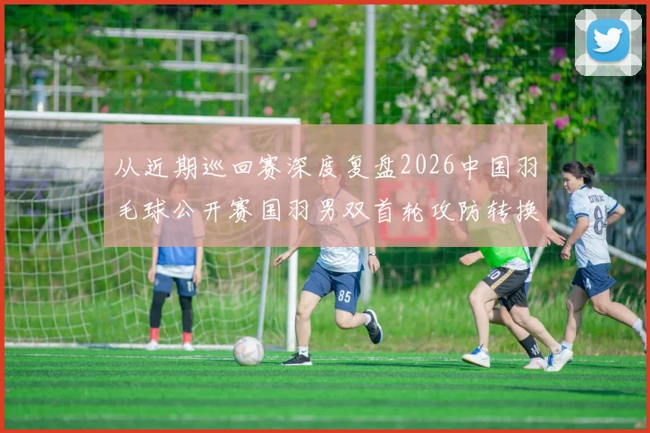 从近期巡回赛深度复盘2026中国羽毛球公开赛国羽男双首轮攻防转换问题